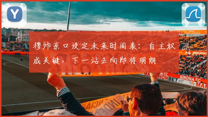 穆帅亲口设定未来时间表：自主权成关键，下一站去向即将明朗