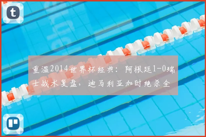 重温2014世界杯经典：阿根廷1-0瑞士战术复盘，迪马利亚加时绝杀全解析