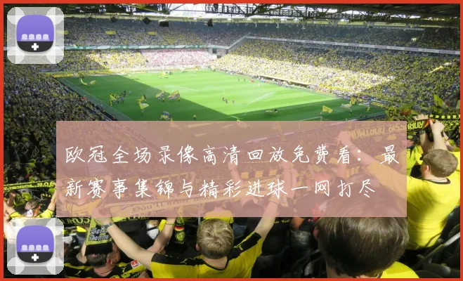 欧冠全场录像高清回放免费看：最新赛事集锦与精彩进球一网打尽