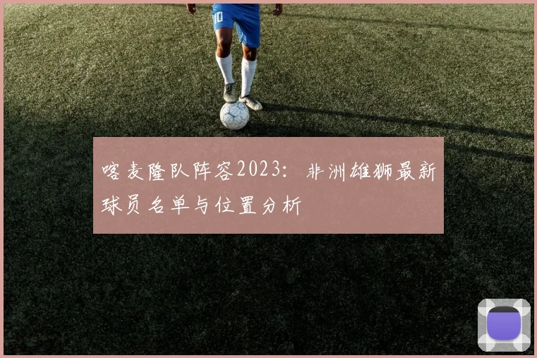 喀麦隆队阵容2023:非洲雄狮最新球员名单与位置分析