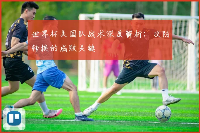 世界杯美国队战术深度解析:攻防转换的成败关键