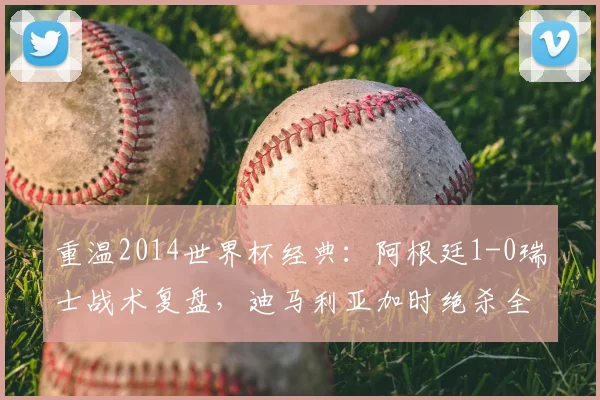 重温2014世界杯经典：阿根廷1-0瑞士战术复盘，迪马利亚加时绝杀全解析