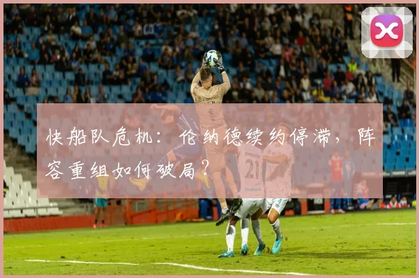 快船队危机：伦纳德续约停滞，阵容重组如何破局？