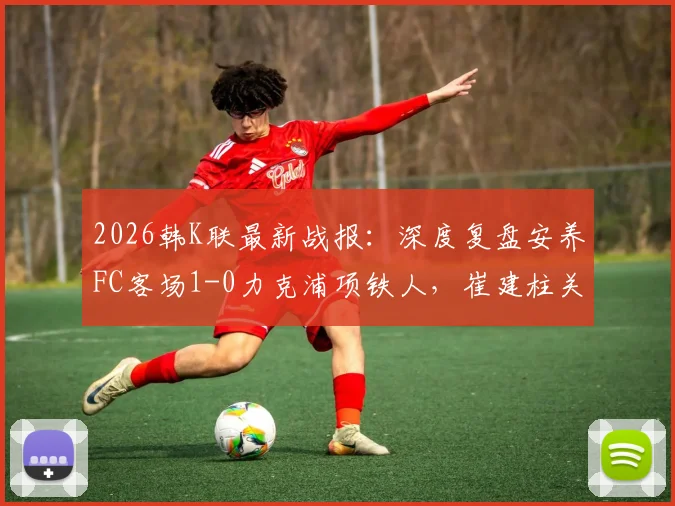 2026韩K联最新战报：深度复盘安养FC客场1-0力克浦项铁人，崔建柱关键进球全场数据解析