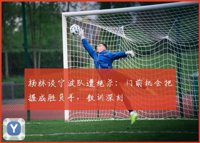 杨林谈宁波队遭绝杀:门前机会把握成胜负手,教训深刻