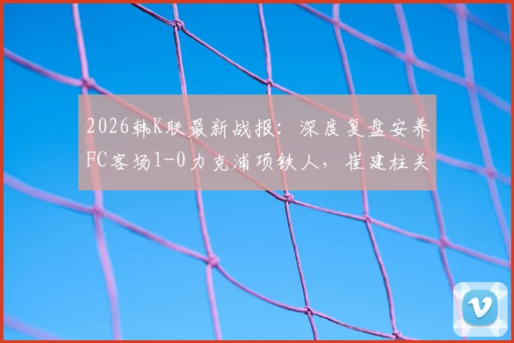 2026韩K联最新战报：深度复盘安养FC客场1-0力克浦项铁人，崔建柱关键进球全场数据解析